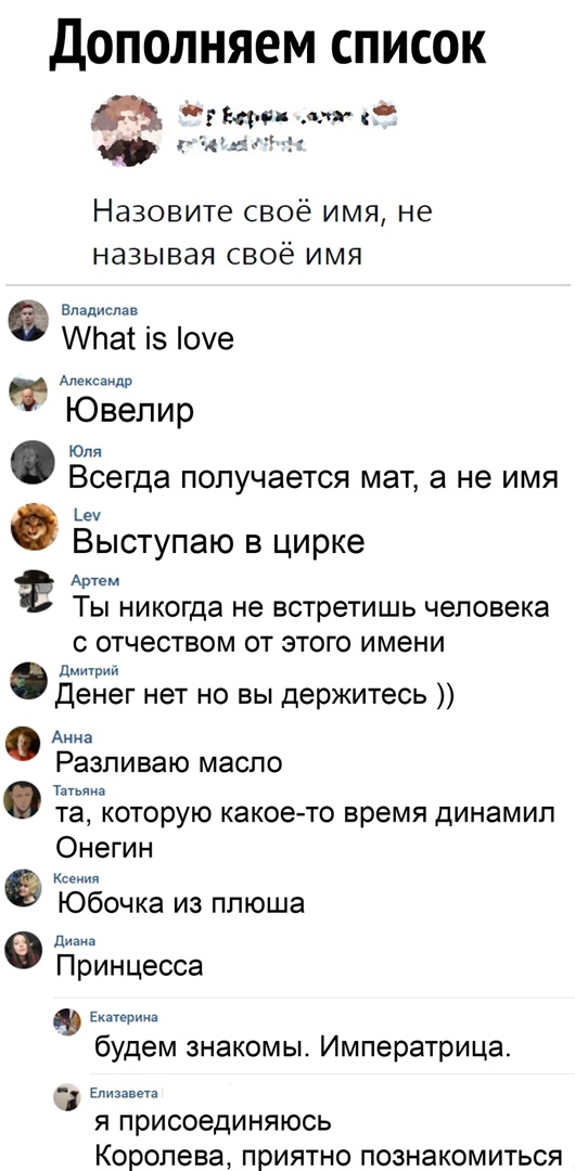 Дополняем список Назовите своё имя не называя своё имя Владислав ипаъ із 0е Щ Ювелир Юля Всегда получается мат а не имя еч Выступаю в цирке Артем ТЫ НИКОГда не встретишь человека С ОТЧЭСТВОМ ОТ ЭТОГО ИМЭНИ дмщрий Денег нет но вы держитесь Анна Разпиваю масло т та которую какоето время динамип Онегин К О Юбочка из ппюша ди Принцесса 9 Екатерии будем знакомы Императрица эм Я ПрИСОЭДИНЯЮСЬ Королева П