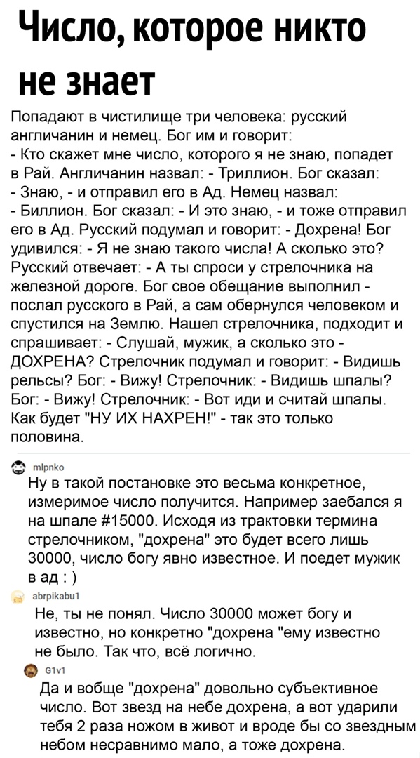 Число которое никто не знает Попадают в чистилище три человека русский англичанин и немец Бог им и говорит Кто скажет мне число которого я не знаю попадет в Рай Англичанин назвал Триллион Бог сказал Знаю и отправил его в Ад Немец назвал Биллион Бог сказал И это знаю и тоже отправил его в Ад Русский подумал и говорит Дохрена Бог удивился Я не знаю такою числа А сколько это Русский отвечает А ты спр