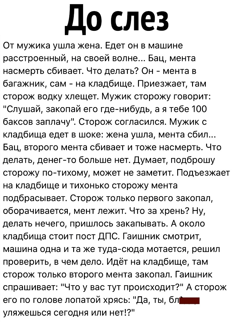 До слез От мужика ушла жена Едет он в машине расстроенный на своей волне Бац мента насмерть сбивает Что делать Он мента в багажник сам на кладбище Приезжает там сторож водку хлещет Мужик сторожу говорит Слушай закопай его гденибудь а я тебе 100 баксов заплачу Сторож согласился Мужик с кладбища едет в шоке жена ушла мента сбил Бац второго мента сбивает и тоже насмерть Что делать денег то больше нет