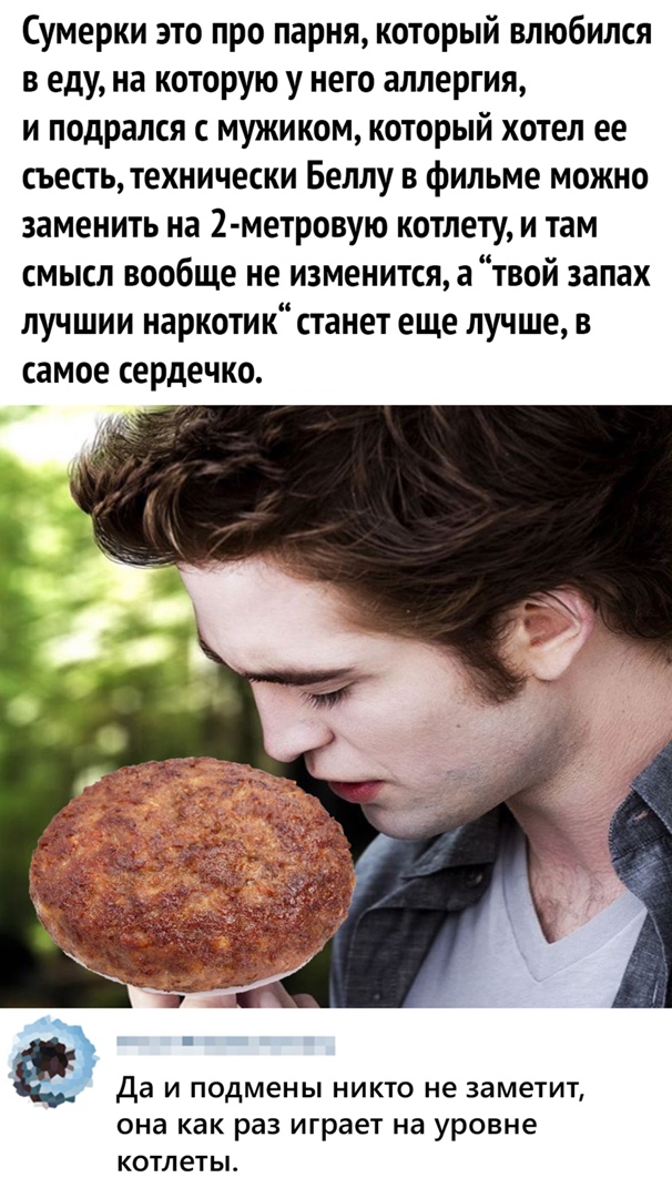 Сумерки это про парня который влюбился в еду на которую у него аллергия и подрался с мужиком который хотел ее съесть технически Беллу в фильме можно заменить на 2 метровую котлету и там смысл вообще не изменится а твой запах лучшии наркотик станет еще лучше в самое сердечко Да И подмены НИКТО не заметит она как раз играет на уровне котлеты