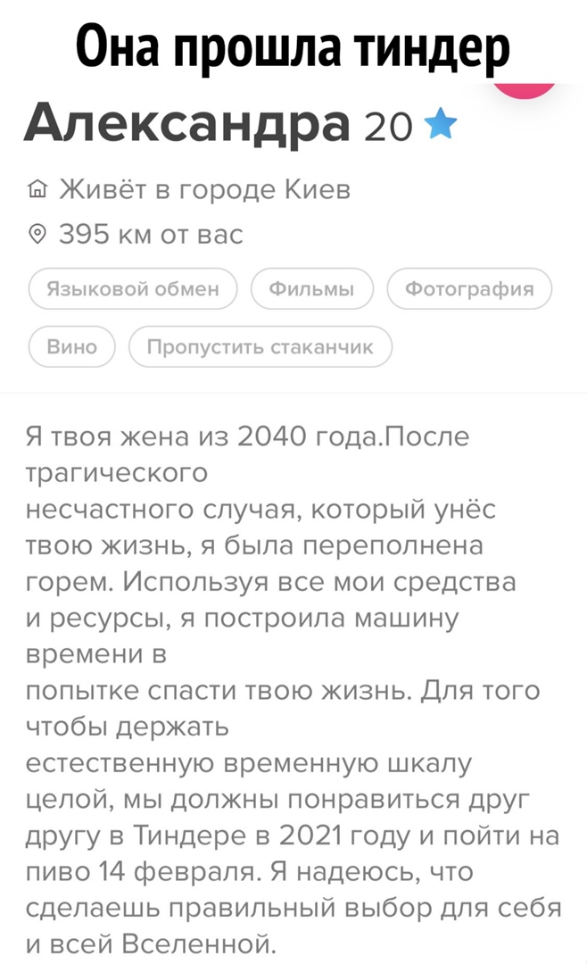 Она прошла тиндер Александра 20 Живёт в городе Киев 395 км от вас Языковой обмен Фильмы Фотография Вино Пропустить стаканчик Я твоя жена из 2040 годаПоспе трагического несчастного случая который унёс твою жизнь я была переполнена горем Используя все мои средства и ресурсы я построила машину времени в попытке спасти твою жизнь Для того чтобы держать естественную временную шкалу целой мы должны понр