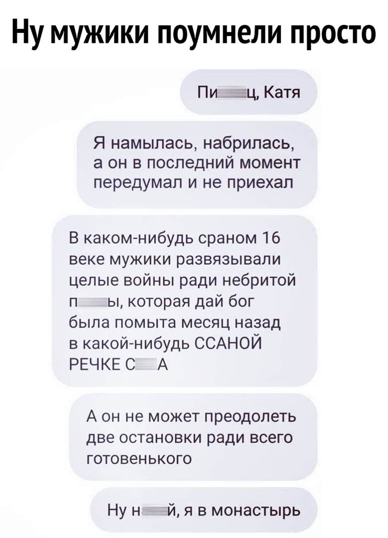 Ну мужики поумнели просто Пи _ц Катя Я намылась набрилась а он в последний момент передумал и не приехал В каком нибудь сраном 16 веке мужики развязывали целые войны ради небритой п ы которая дай бог была помыта месяц назад в какойнибудь ССАНОЙ РЕЧКЕ С А А он не может преодолеть две остановки ради всего готовенького Ну н й я в монастырь
