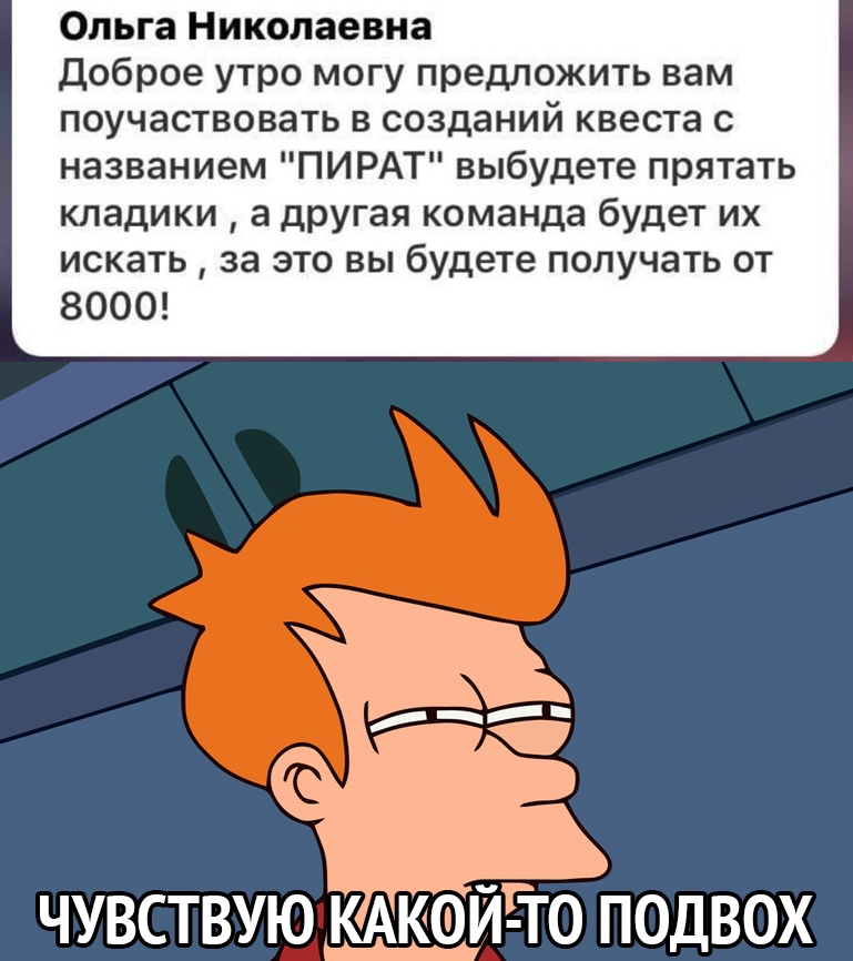 Ольга Николаевна доброе утро могу предложить вам поучаствовать в созданий квеста с названием ПИРАТ выбудете прятать кладики а другая команда будет их искать за это вы будете получать от 8000 ЧУВСТВУЮ КАКОЙ ТО ПОДВОХ