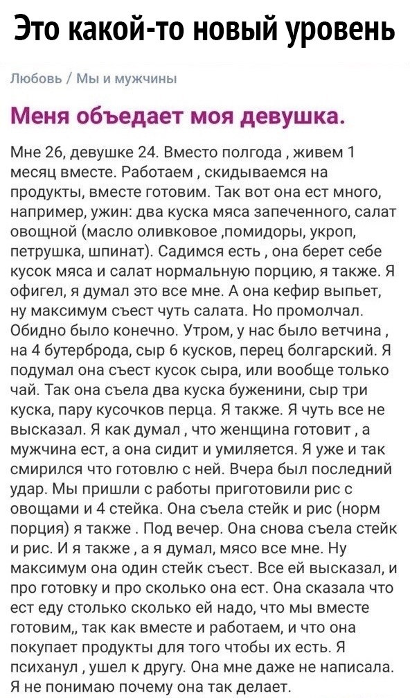 Это какой то новый уровень Любовь Мы и мужчины Меня объедает моя девушка Мне 26 девушке 24 Вместо полгода живем 1 месяц вместе Работаем скидываемся на продукты вместе готовим Так вот она ест много например ужин два куска мяса запеченного салат овощной масло оливковое помидоры укроп петрушка шпинат Садимся есть она берет себе кусок мяса и салат нормальную порцию я также Я офигел я думал это все мне