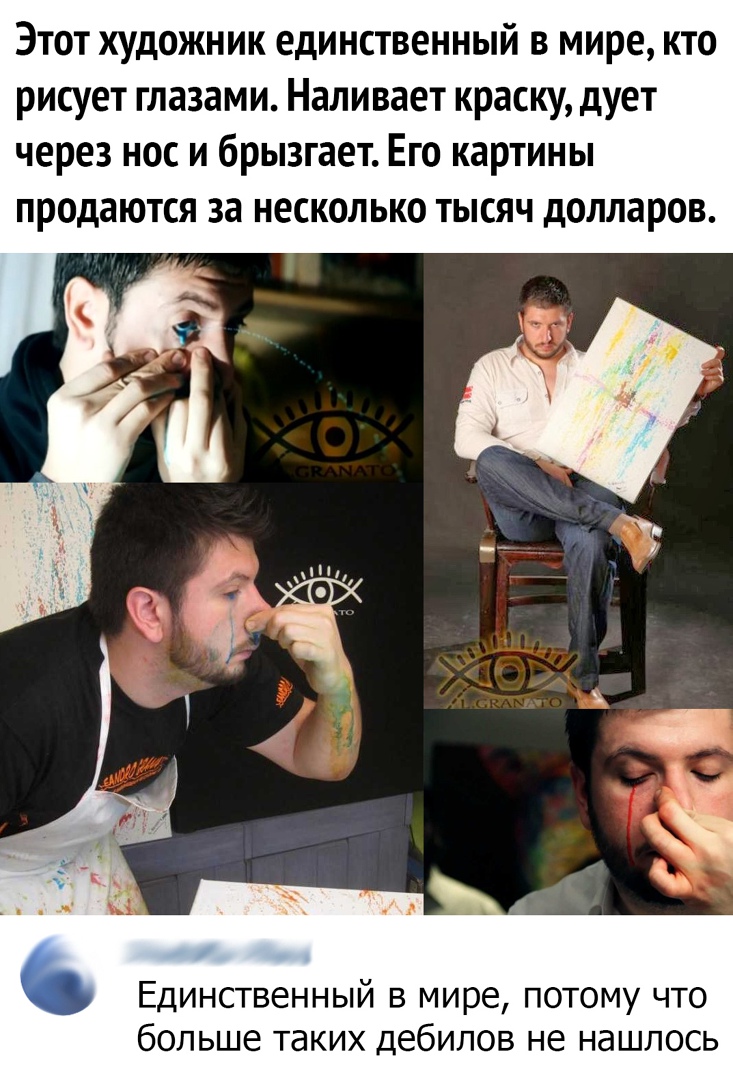 Этот художник единственный в мире кто рисует глазами Наливает краску дует через нос и брызгает Его картины продаются за несколько тысяч долларов Единственный в мире потому что больше таких дебилов не нашлось