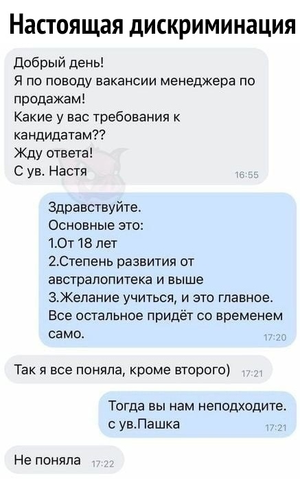 Настоящая дискриминация Добрый день Я по поводу вакансии менеджера по продажам Какие у вас требования к кандидатам Жду ответа С ув Настя Здравствуйте Основные это 10т 18 лет 20тепень развития от австралопитека и выше ЗКелание учиться и это главное Все остальное придёт со временем само Так я все поняла кроме второго Тогда вы нам неподходите с увПашка Не поняла