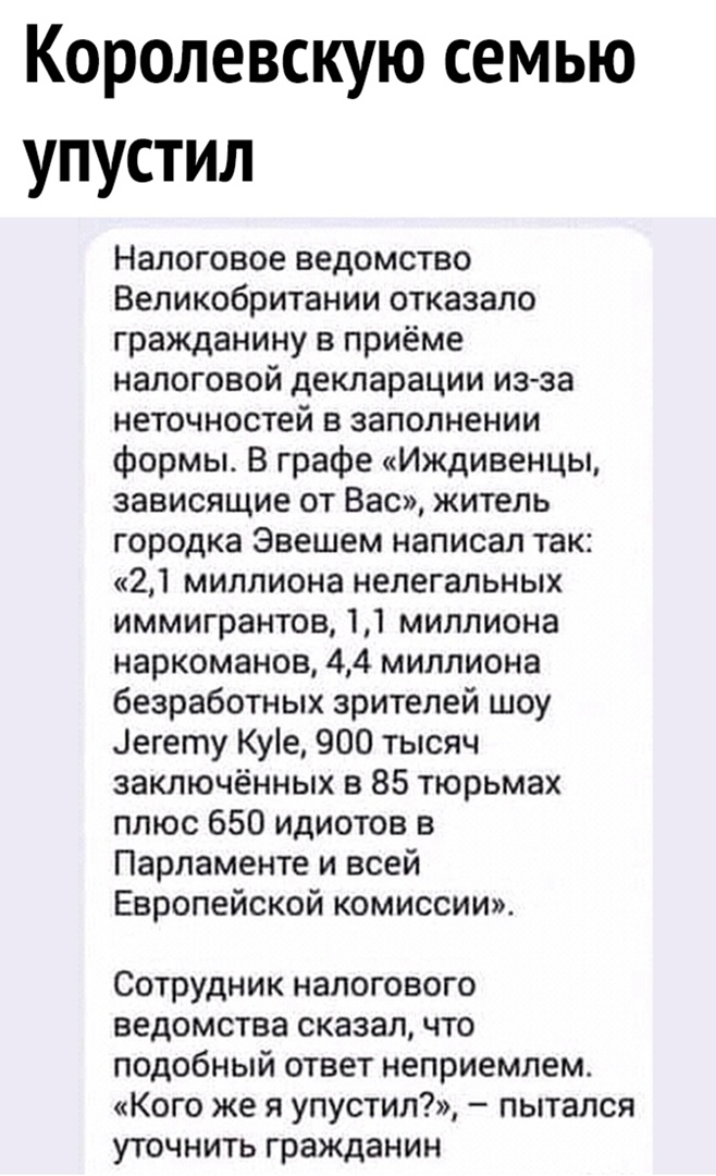 Королевскую семью упустил Налоговое ведомство Великобритании отказало гражданину в приёме налоговой декларации изза неточностей в заполнении формы В графе Иждивенцы зависящие от Вас житель городка Эвешем написал так 21 миллиона нелегальных иммигрантов 11 миллиона наркоманов 44 миллиона безработных зрителей шоу Легету Куіе 900 тысяч заключённых в 85 тюрьмах плюс 650 идиотов в Парламенте и всей Евро