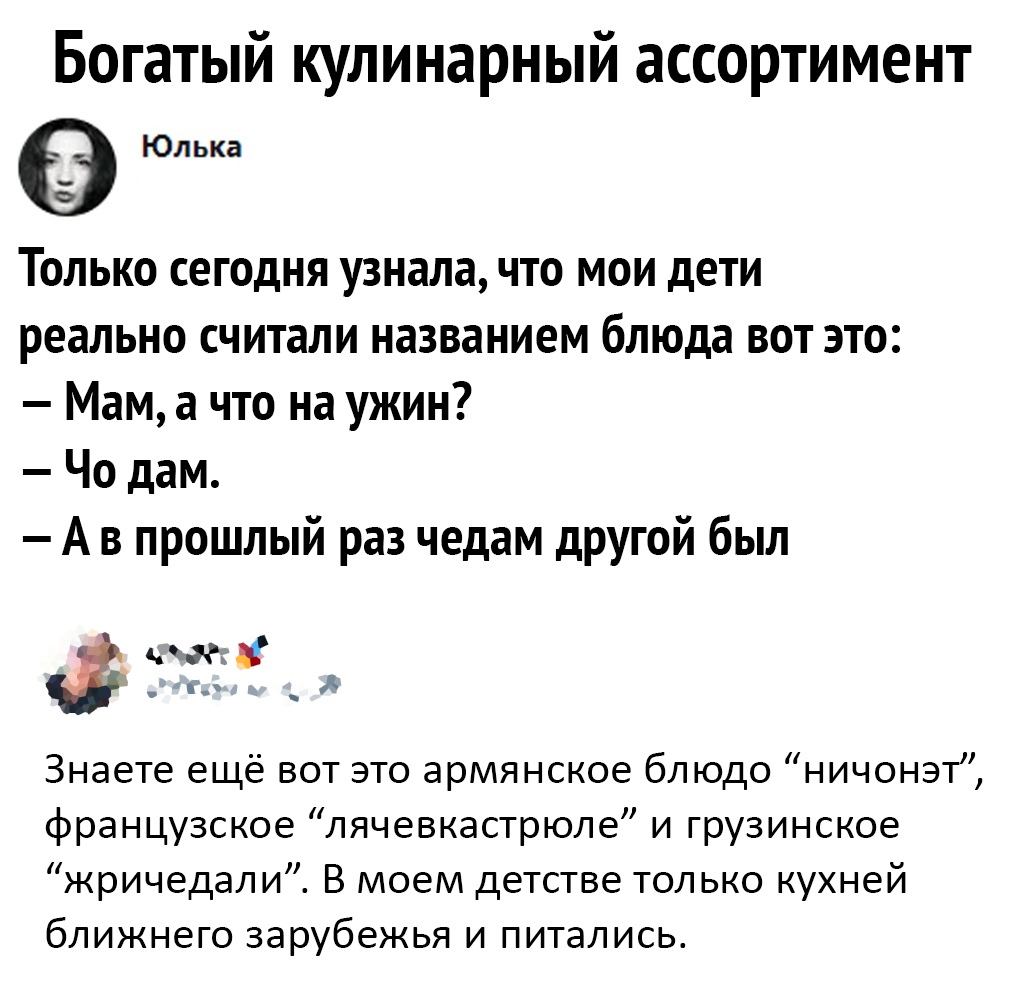Богатый кулинарный ассортимент Юлька Только сегодня узнала что мои дети реально считали названием блюда вот это Мам а что на ужин Чо дам А в прошлый раз чедам другой был ід Знаете ещё вот это армянское блюдо ничонэт французское лячевкастрюле и грузинское жричедали В моем детстве только кухней ближнего зарубежья и питались