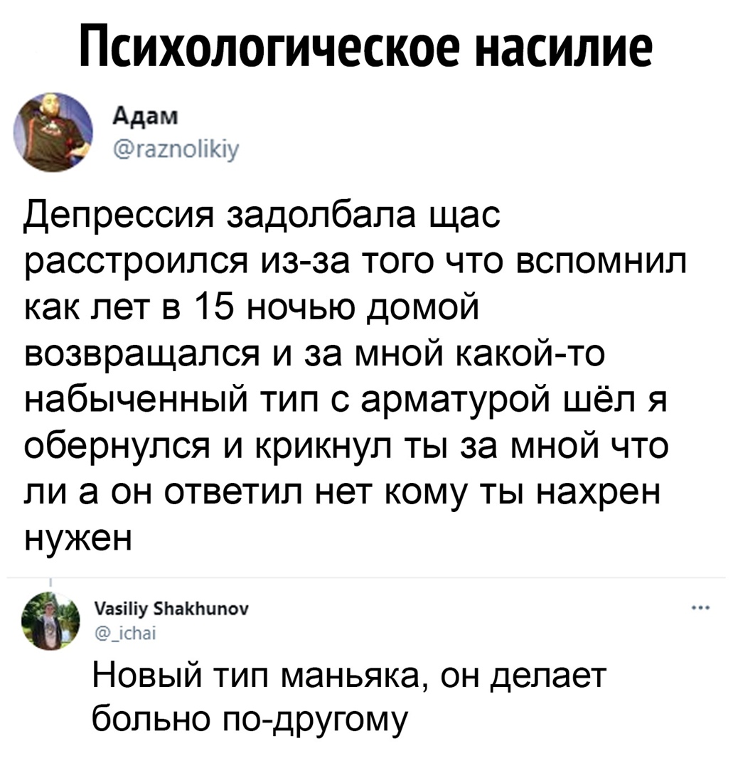 Психологическое насилие Адам гахпоііКіу Депрессия задолбала щас расстроился из за того что вспомнил как лет в 15 ночью домой возвращался и за мной какой то набыченный тип 0 арматурой шёл я обернулся и крикнул ты за мной что ли а он ответил нет кому ты нахрен нужен аэііу ЬаКЬипоу ёдсгчат Новый тип маньяка он делает больно по другому