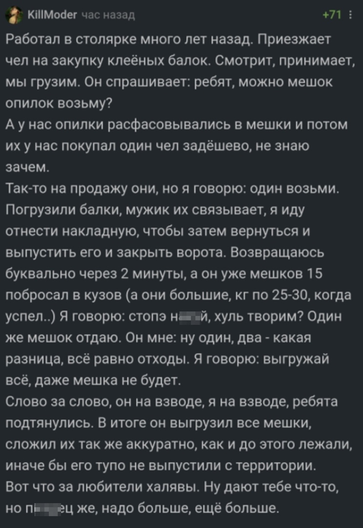 КіМосег час назад 71 5 Работал в столярке много лет назад Приезжает чел на закупку кпеёных балок Смотрит принимает мы грузим Он спрашивает ребят можно мешок опилок возьму А у нас опилки расфасовывапись в мешки и потом их у нас покупал один чел задешево не знаю зачем Такто на продажу они но я говорю один возьми Погрузили балки мужик их связывает я иду отнести накладную чтобы затем вернуться и выпус