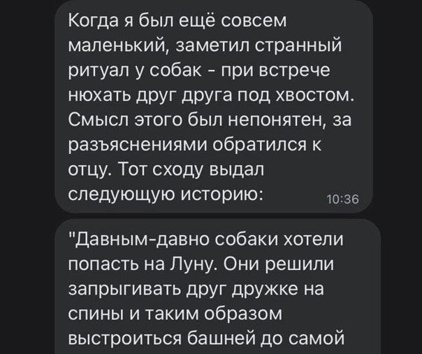 Когда я был ещё совсем маленький заметил странный ритуал у собак при встрече нюхать друг друга под хвостом Смысл этого был непонятен за разъяснениями обратился к отцу Тот сходу выдал следующую историю 36 Давнымдавно собаки хотели попасть на Луну Они решили запрыгивать дРУГ ЦРУжке на спины и таким образом выстроиться башней до самой