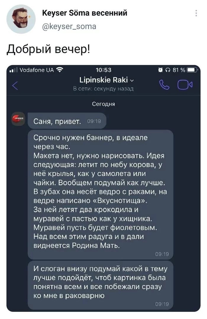 Кеузег Збта весенний Кеузецэота Добрый вечер Уооаіопе ЦА 1053 Б П 81 ЦріпэКіе НаКі у 1 Сегодня Саня привет Срочно нужен баннер в идеале через час Макета нет нужно нарисовать Идея следующая летит по небу корова у неё крылья как у самолета ИЛИ чайки Вообщем подумай как лучше В зубах она несёт ведро раками на ведре написано Вкуснотища За ней летят два крокодила и муравей с пастью как у хищника Мураве