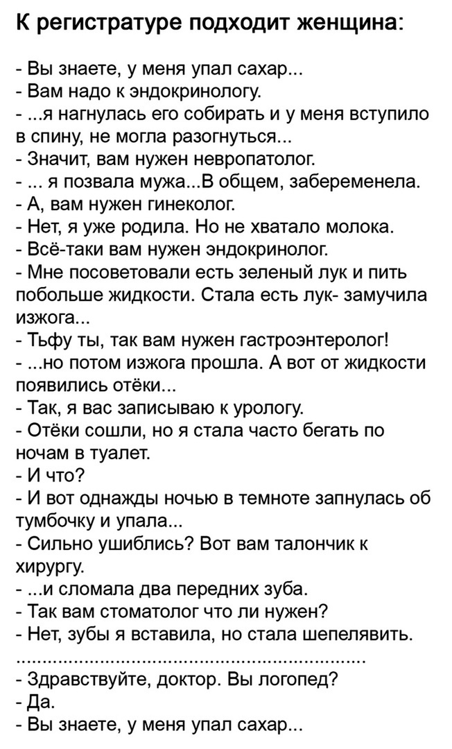 К регистратуре подходит женщина Вы знаете у меня упал сахар Вам надо к эндокринологу я нагнулась его собирать и у меня вступило в спину не могла разогнуться Значит вам нужен невропатолог я позвала мукаВ общем забеременела А вам нужен гинеколог Нет я уже родила Но не хватало молока Всётаки вам нужен эндокринолог Мне посоветовали есть зеленый лук и пить побольше жидкости Стала есть лук замучила изжо