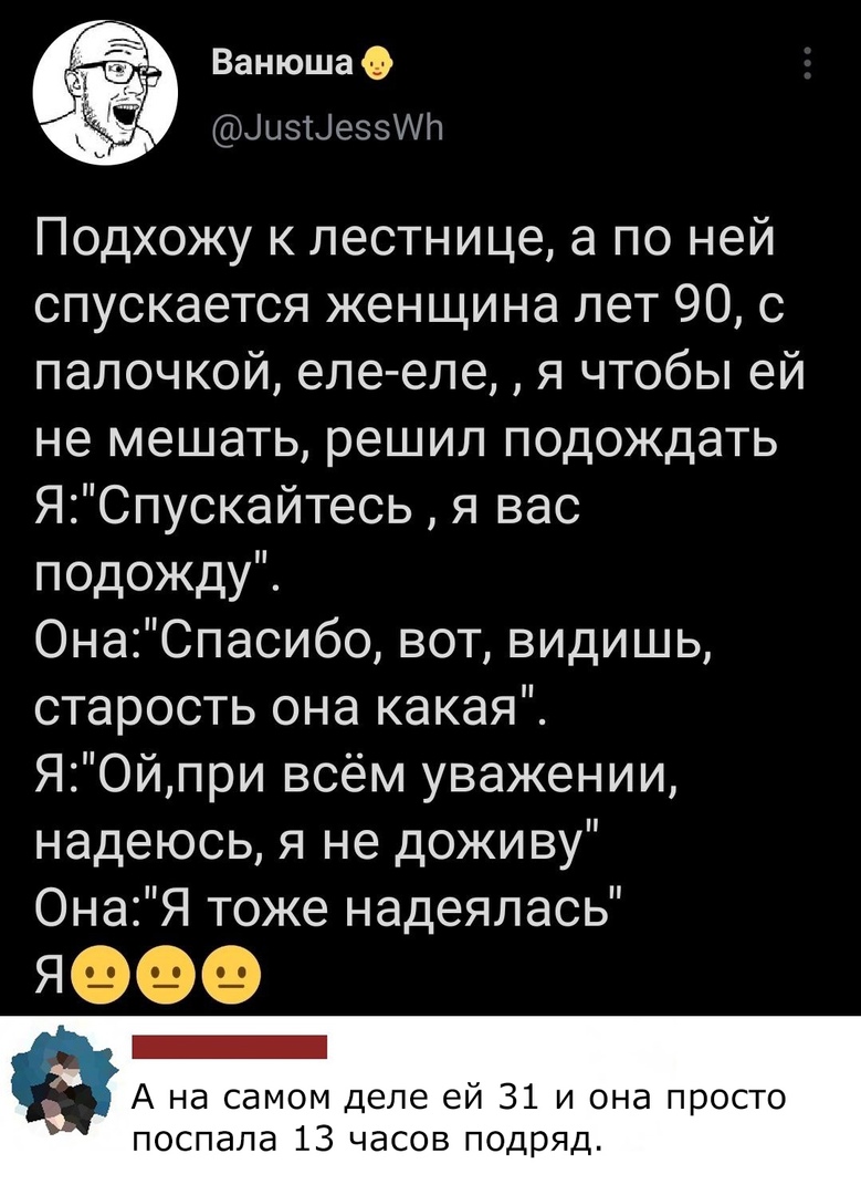 ВанюшаО ЦизЫеззИЬ Подхожу к лестнице а по ней спускается женщина лет 90 с палочкой еле еле я чтобы ей не мешать решил подождать ЯСпускайтесь я вас подожду ОнаСпасибо вот видишь старость она какая ЯОйпри всём уважении надеюсь я не доживу ОнаЯ тоже надеялась Г ч А на самом деле ей 31 и она просто поспала 13 часов подряд