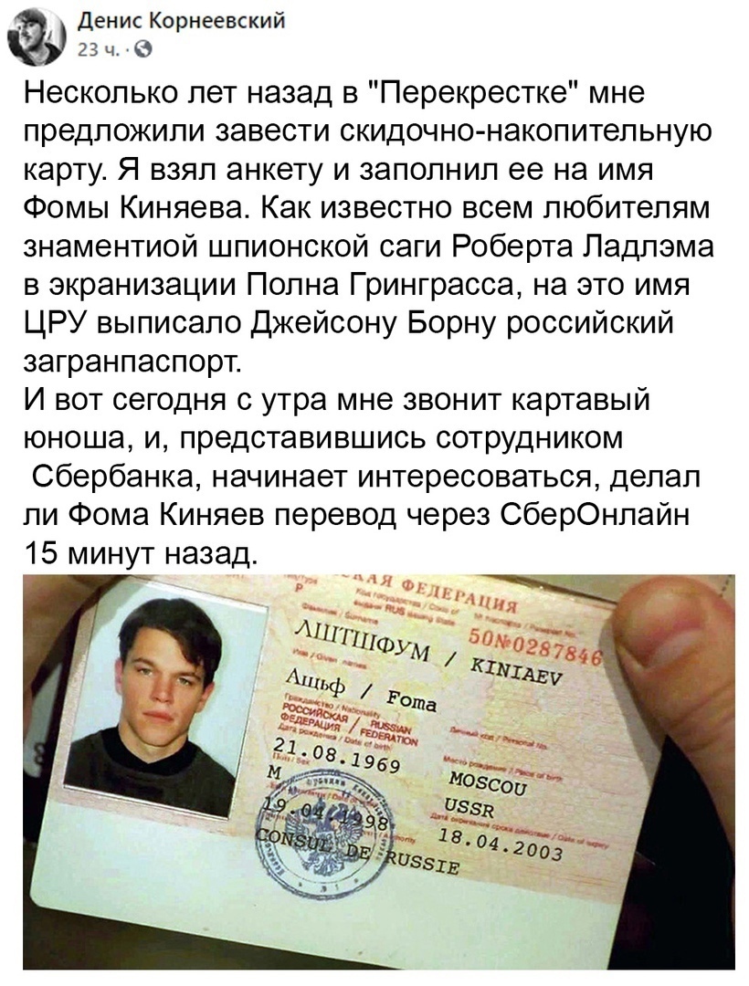 Денис Корнеевский гзч Несколько лет назад в Перекрестке мне предложили завести скидочно накопитепьную карту Я взял анкету и заполнил ее на имя Фомы Киняева Как известно всем любителям знаментиой шпионской саги Роберта Падпэма в экранизации Попна Гринграсса на это имя ЦРУ выписапо Джейсону Борну российский загранпаспорт И вот сегодня с утра мне звонит картавый юноша и представившись сотрудником Сбе