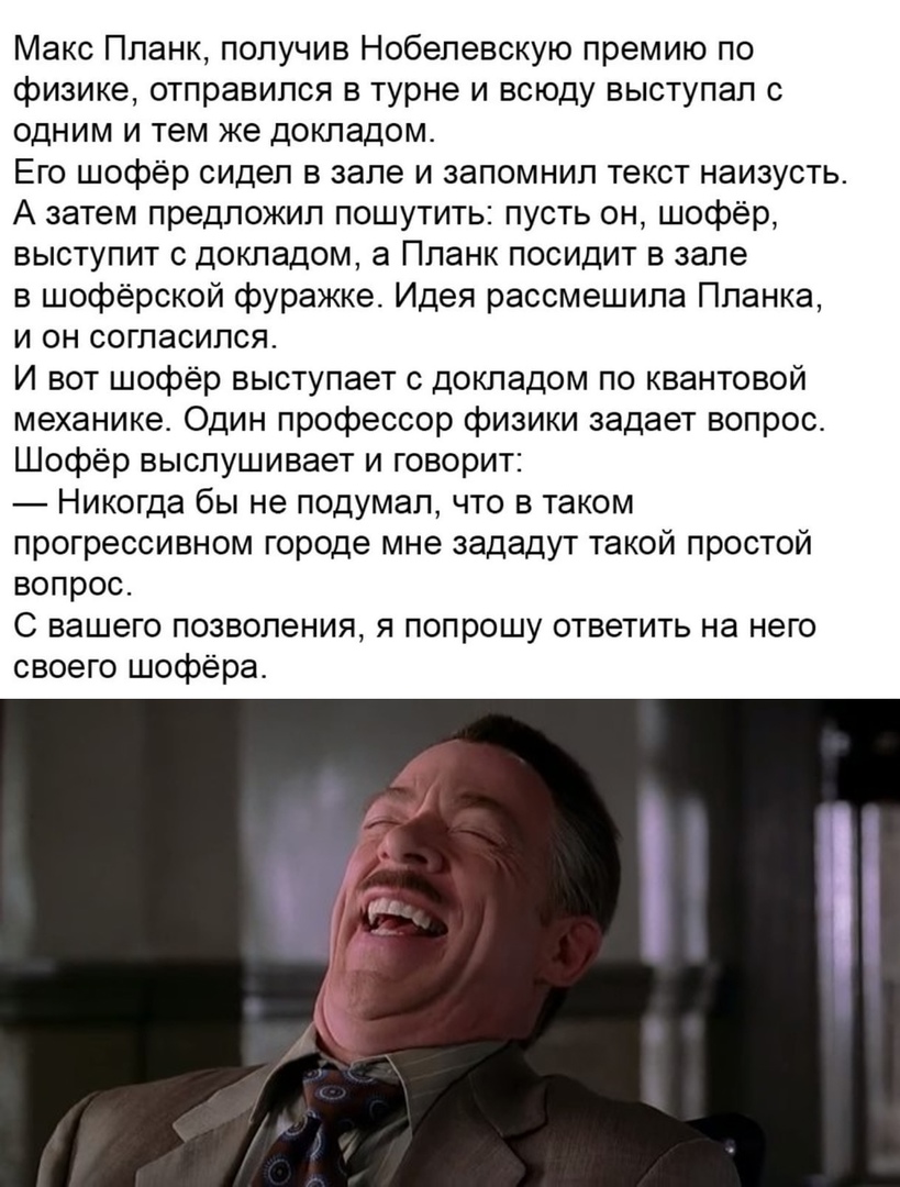 Макс Планк получив Нобелевскую премию по физике отправился в турне и всюду выступал с одним и тем же докладом Его шофёр сидел в зале и запомнил текст наизусть А затем предложил пошутить пусть он шофёр выступит с докладом а Планк посидит в зале в шофёрской фуражке Идея рассмешипа Планка и он согласился И вот шофёр выступает с докладом по квантовой механике Один профессор физики задает вопрос Шофёр 