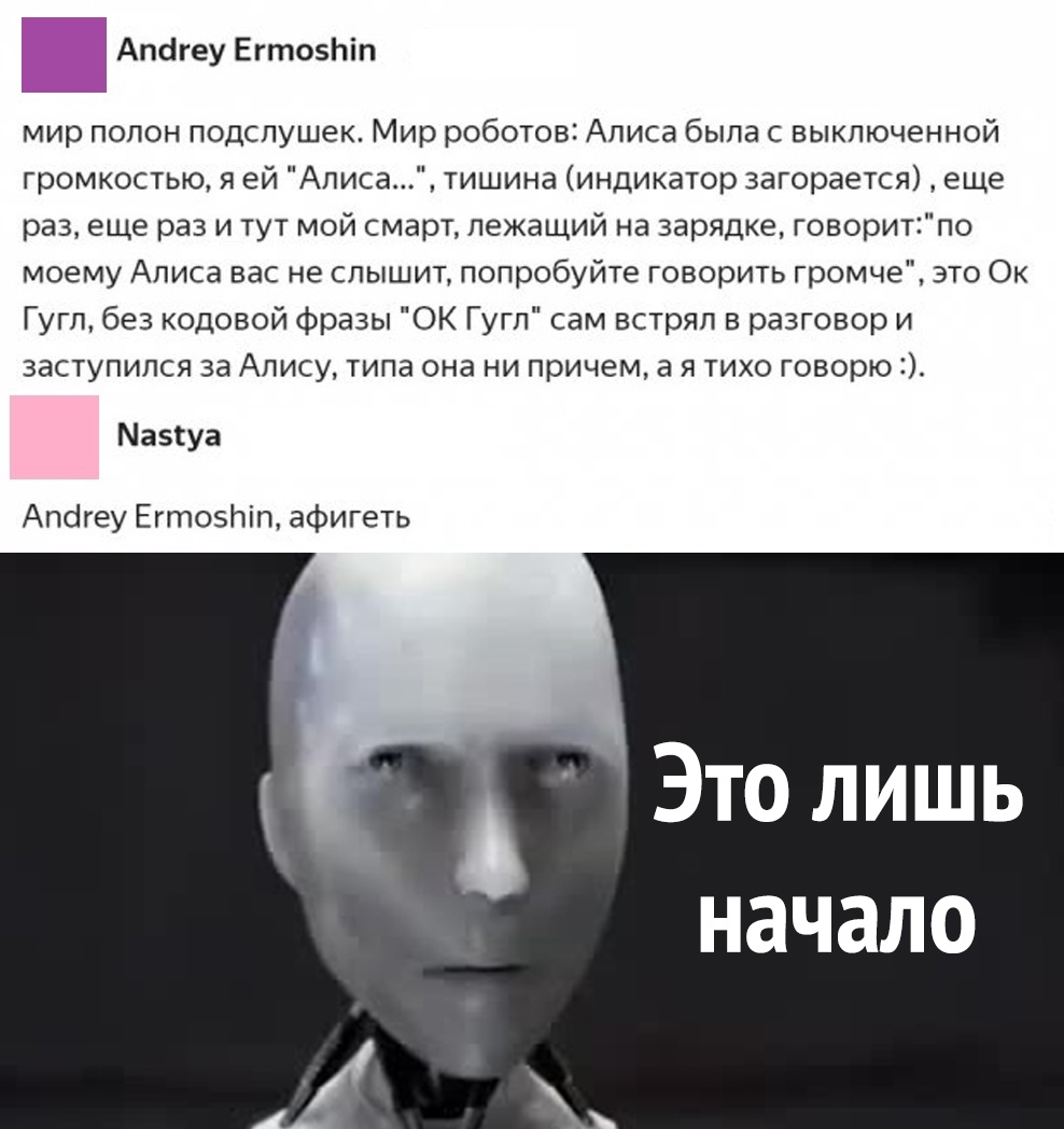 Апбгеу ЕгтозЬіп мир полон подспушек Мир роботов Алиса была с выключенной громкостью я ей Аписа тишина индикатор загорается еще раз еще раз и тут мой смарт лежащий на зарядке говоритпо моему Алиса вас не слышит попробуйте говорить громче это Ок Гугл без кодовой фразы ОК Гугл сам встрял в разговор и заступился за Алису типа она ни причем а я тихо говорю Мазтуа Апсігеу Егтозпіп афигеть Это лишь начал