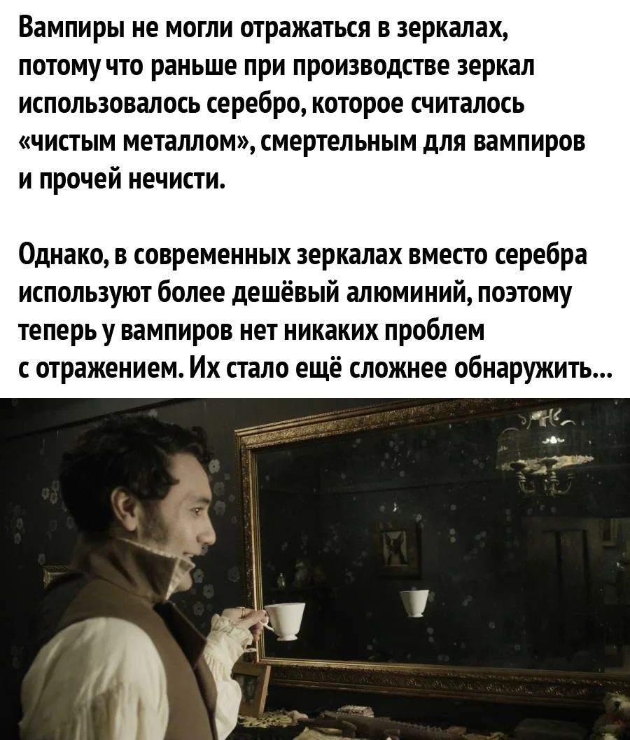 вампиры не МОГЛИ отражаться В зеркалах ПОТОМУ ЧТО раньше при ПРОИЗВОДСТВО зеркал использовалось серебро которое считалось ЧИСТЫМ металлом смертельным для вампиров И прочей нечисти Однако в современных зеркалах вместо серебра используют более дешёвый алюминий поэтому теперь у вампиров нет никаких проблем с отражением Их стало ещё сложнее обнаружить