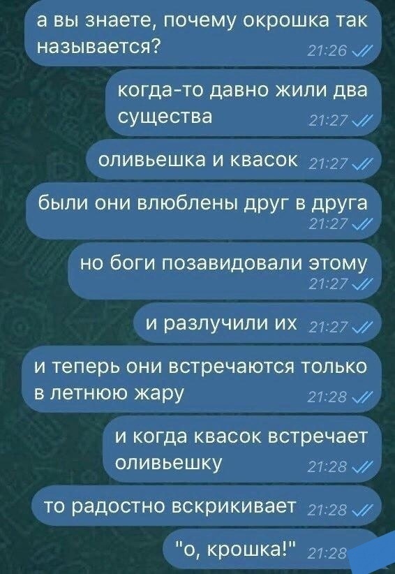 а вы знаете почему окрошка так называется 2726 когда то ДЭВНО ЖИПИ два СУЩЕСТВЭ 2727 опивьешка И КВЭСОК 272 были они влюблены друг в друга 2727 НО бОГИ ПОЗЭВИДОВЭПИ ЭТОМУ 2727 И разлучили ИХ 2727 И Теперь ОНИ встречаются ТОЛЬКО В ЛЕТНЮЮ жару 2728 И когда КВЭСОК встречает 0ЛИВЬ6ШКУ 2728 ТО радостно вскрикивает 2728 о крошка 2728