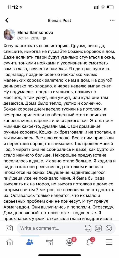 е!епа'5 розё ..  Е!епа 5атзопоуа ос! 14, 2018 хочу рассказать свою историю. Друзья, никогда, слышите, никогда не пускайте божьих коровок в дом. Даже если эти твари будут умильно стучаться в окна, сучить тонкими ножками и укоризненно смотреть вам в глаза, всячески намекая. Я один раз пустила. Год назад, поздней осенью несколько милых маленьких коровок залетело к нам в дом. На другой день резко похолодало, а через неделю выпал снег. Ну подумаешь, продлю им жизнь, поживут с месяцок, а там уснут, или умрут, или куда они там деваются. Дома было тепло, уютно и солнечно. Божьи коровы днем весело тусили на потолках, а вечером прилетали на обеденный стол в поисках капелек мёда, варенья или сладкого чая. Это ж прям мимими какоето, думали мы. Свои домашние ручные коровки. Кошки их брезговали и не трогали, а мы умилялись. Все шло хорошо. Все к ним привыкли и перестали обращать внимание. Так прошёл новый год. Умирать они не собирались и даже, как будто их стало немного больше. Нехорошее предчувствие поселилось в душе. Их явно стало больше. Я ходила и видела как они резвятся под потолком и весело чпокаются на окнах. Ощущение надвигающегося пидеца уже не покидало меня. Я была бы рада выселить их на мороз, но высота потолков в доме со вторым светом 7 метров, не позволяла легко достать их. Оставалось только надеятся, что их мало и серьезных проблем они не принесут. И тут грянул армагеддон. Они вылупились и поползли. Отовсюду. Дом деревянный, потолки тоже  подвесные. Я просыпалась утром, открывала глаза и вздрагивала уг а соттет!...  Е