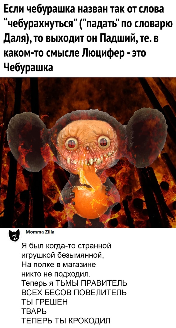 Если чебурашка назван так от слова чебурахнуться падать по словарю Далято выходит он Падшийте в каком то смысле Люцифер это Чебурашка Метта 2іПа Я был когда то странной игрушкой безымянной На полке в магазине никто не подходило Теперь я ТЬМЫ ПРАВИТЕЛЬ ВСЕХ БЕСОВ ПОВЕПИТЕЛЬ ТЫ ГРЕШЕН ТВАРЬ ТЕПЕРЬ ТЫ КРОКОДИП