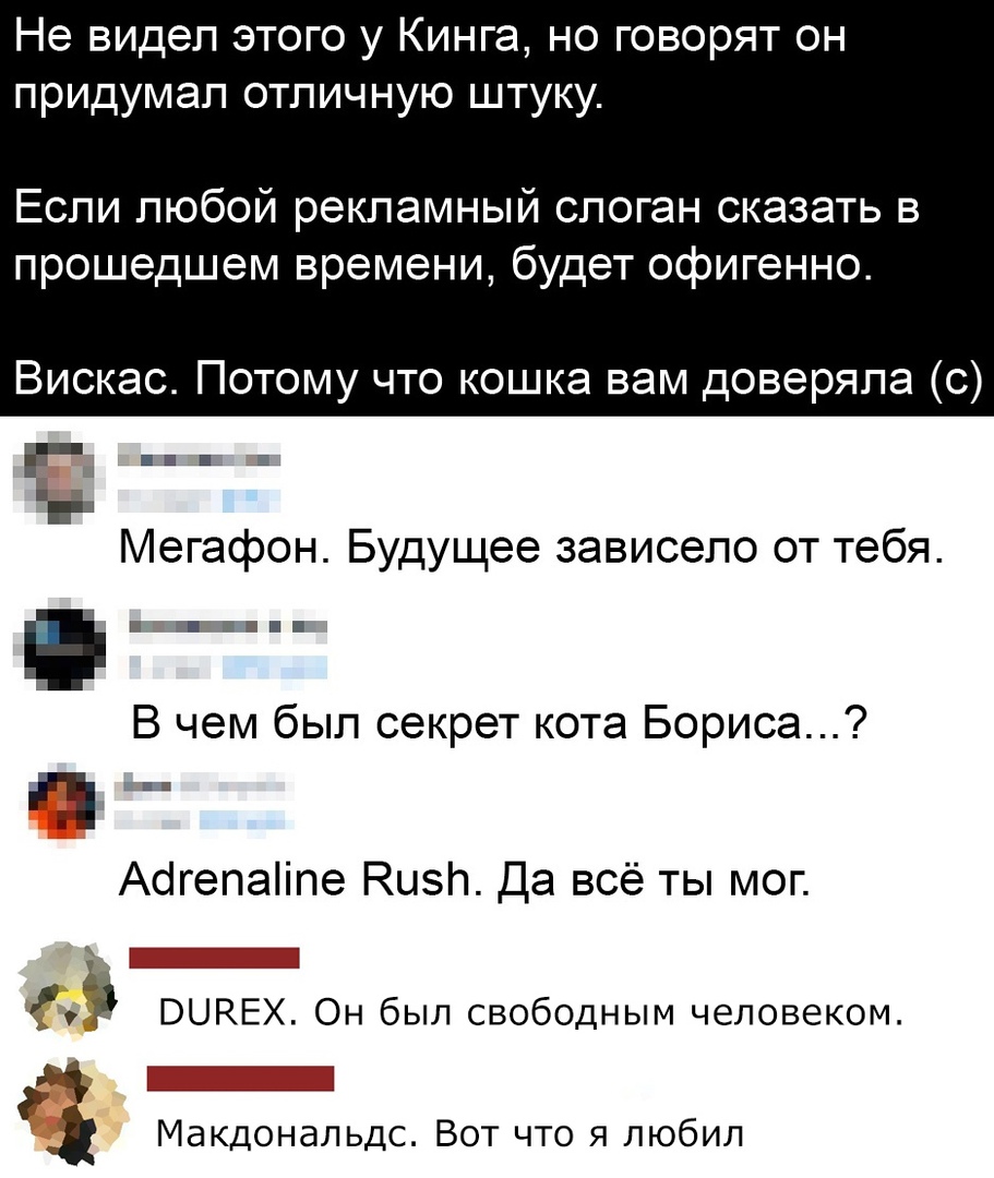 Не видел этого у Кинга но говорят он придумал отличную штуку Если любой рекламный слоган сказать в прошедшем времени будет офигенно Вискас Потому что кошка вам доверяла с Мегафон Будущее зависело от тебя В чем был секрет кота Бориса тип Абгепаііпе Кизи Да всё ты мог 5 ВЦНЕХ Он был свободным человеком _ Макдональдс Вот что я любил