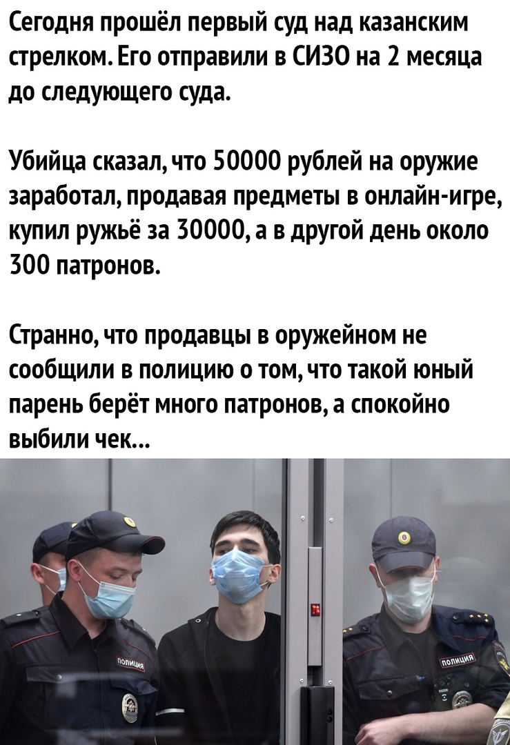 Сегодня прошёл первый суд над казанским стрелком Его отправили в СИЗО на 2 месяца дО СЛ едующе ГО суда Убийца сказалчто 50000 рублей на оружие заработал продавая предметы в онлайн игре купил ружьё за 30000 а в другой день около 300 патронов Странно что продавцы в оружейном не сообщили в полицию о том что такой юный парень берёт много патронов а спокойно выбили чек