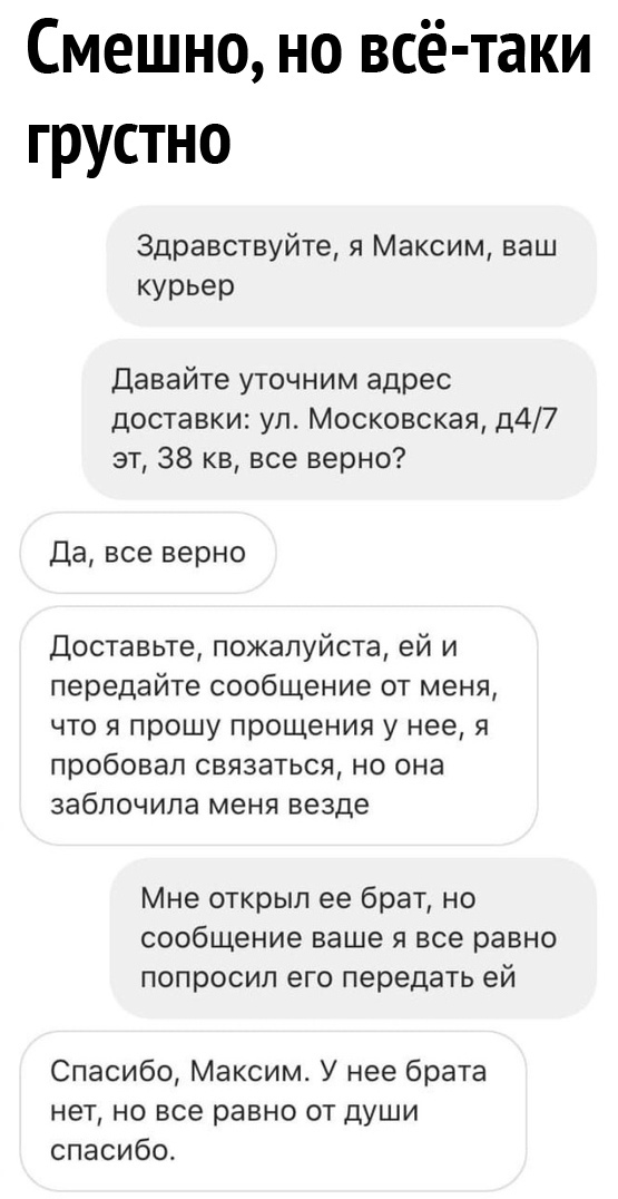 Смешно но всё таки грустно Здравствуйте я Максим ваш курьер Давайте уточним адрес доставки ул Московская д47 вт 38 кв все верно Да все верно Доставьте пожалуйста ей и передайте сообщение от меня что я прошу прощения у нее я пробовал связаться но она заблочипа меня везде Мне открыл ее брат но сообщение ваще я все равно попросил его передать ей Спасибо Максим У нее брата нет но все равно от души спа