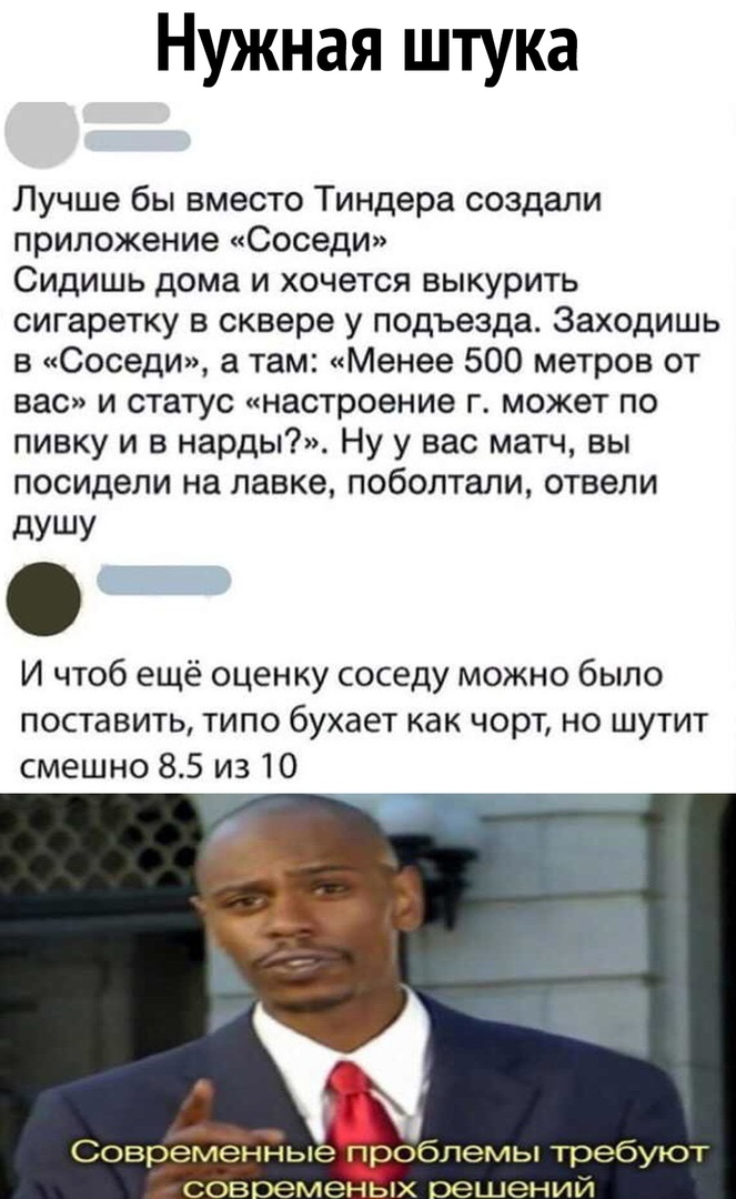 Нужная штука Лучше бы вместо Тиндера создали приложение Соседи Сидишь дома и хочется выкурить сигаретку в сквере у подъезда Заходишь в Соседи а там Менее 500 метров от вас и статус настроение г может по пивку и в нарды Ну у вас матч вы посидели на лавке поболтали отвели дУШУ И чтоб ещё оценку соседу можно было поставить типо бухает как чорт но шутит смешно 85 из 10 Совремёндые п обпемы требуют сов