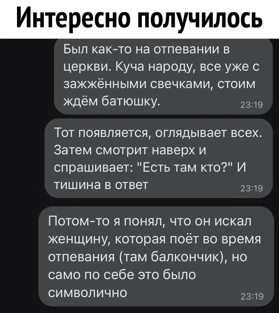 Интересно получилось Был както на отпевании в церкви Куча народу все уже с зажжёнными свечками стоим ждём батюшку 2319 ТОТ ПОЯВЛЯЭТСЯ оглядывает ВСЭХ Затем смотрит наверх и спрашивает Есть там кто И тишина в ответ 2319 Потомто я понял что он искал женщину которая поёт во время отпевания там балкончик но само по себе это было символично 2319