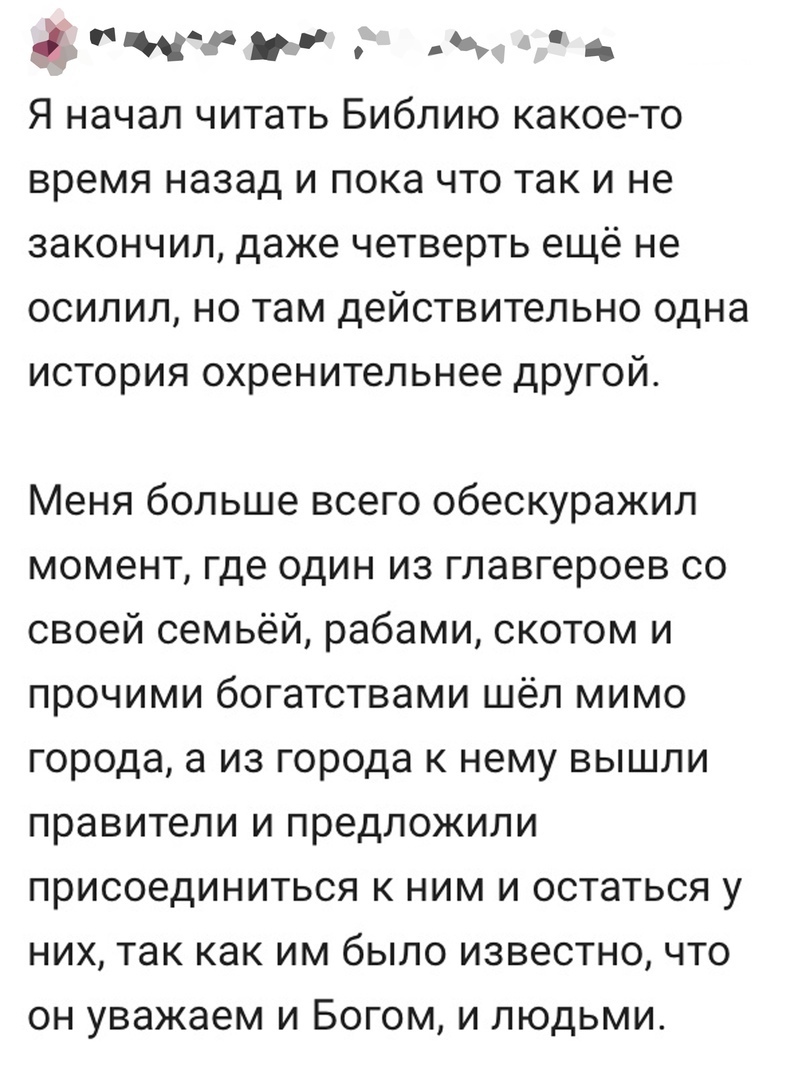 ити Я начал читать Библию какоето время назад и пока что так и не закончил даже четверть ещё не осилил но там действительно одна история охренительнее другой Меня больше всего обескуражил момент где один из главгероев со своей семьёй рабами скотом и прочими богатствами шёл мимо города а из города к нему вышли правители и предложили присоединиться к ним и остаться у них так как им было известно что