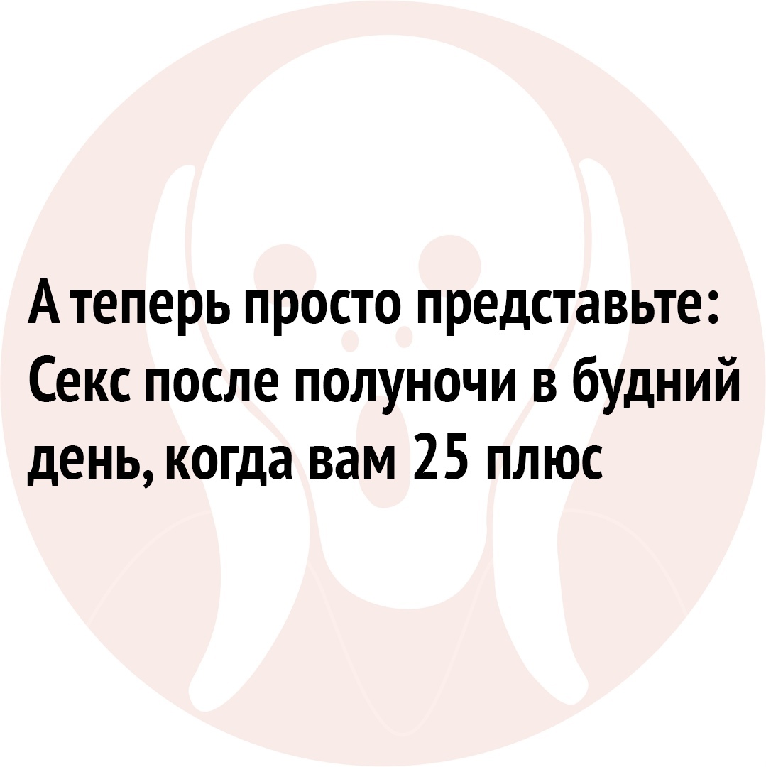 Атеперь просто представьте Секс после полуночи в будний день когда вам 25 плюс