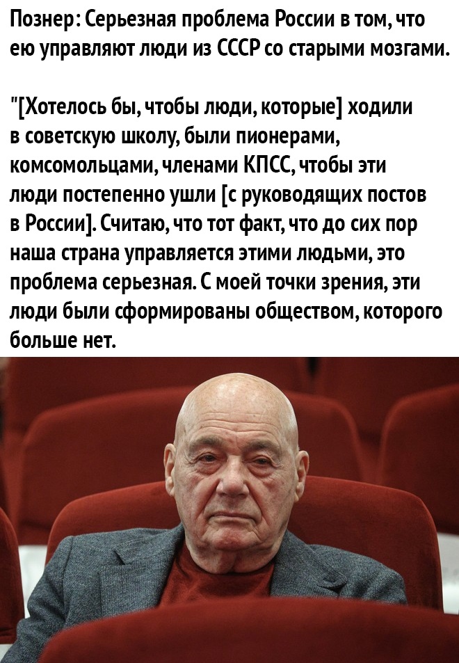 Познер Серьезная проблема России втомчто ею управляют люди из СССР со старыми мозгами Хотелось бы чтобы люди которые ходили в советскую школу были пионерами комсомол ьцами членами КПСС чтобы эти люди постепенно ушли с руководящих постов в России Считаю что тот факт что до сих пор наша страна управляется этими людьми это проблема серьезная С моей точки зрения эти люди были сформированы обществом ко