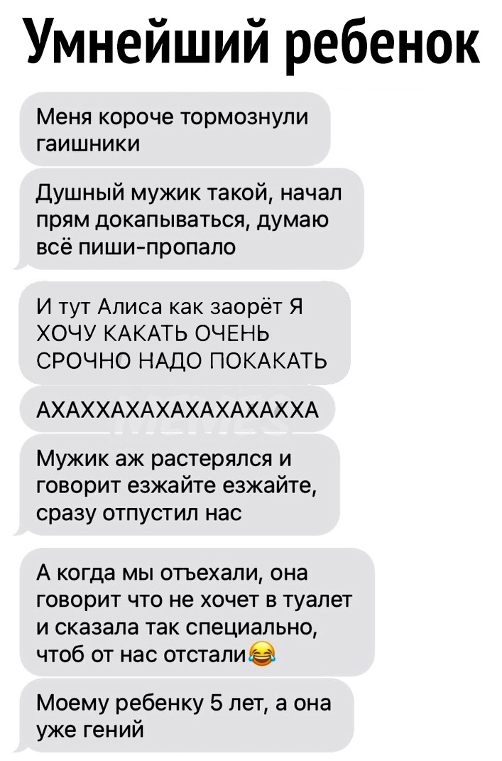 Умнейший ребенок Меня короче тормознули гаишники Душный мужик такой начал прям докапываться думаю всё пишипропало И тут Алиса как заорёт Я ХОЧУ КАКАТЬ ОЧЕНЬ СРОЧНО НАДО ПОКАКАТЬ АХАХХАХАХАХАХАХАХХА Мужик аж растерялся и говорит езжайте езжайте сразу отпустил нас А когда мы отъехали она говорит что не хочет в туалет и сказала так специально чтоб от нас отсталие Моему ребенку 5 лет а она уже гений