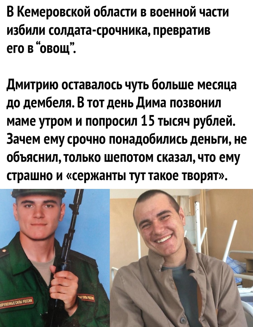 В Кемеровской области в военной части избили солдата срочника превратив его в овощ Дмитрию оставалось чуть больше месяца до дембеля В тот день Дима позвонил маме утром и попросил 15 тысяч рублей Зачем ему срочно понадобились деньги не объяснил только шепотом сказал что ему страшно и сержанты тут такое творят