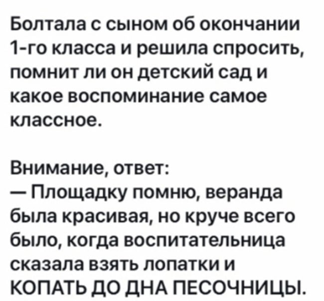 Болтала с сыном об окончании 1 го класса и решила спросить помнит ли он детский сад и какое воспоминание самое классное Внимание ответ Площадку помню веранда была красивая но круче всего было когда воспитательница сказала взять лопатки и КОПАТЬ до дНА ПЕСОЧНИЦЫ