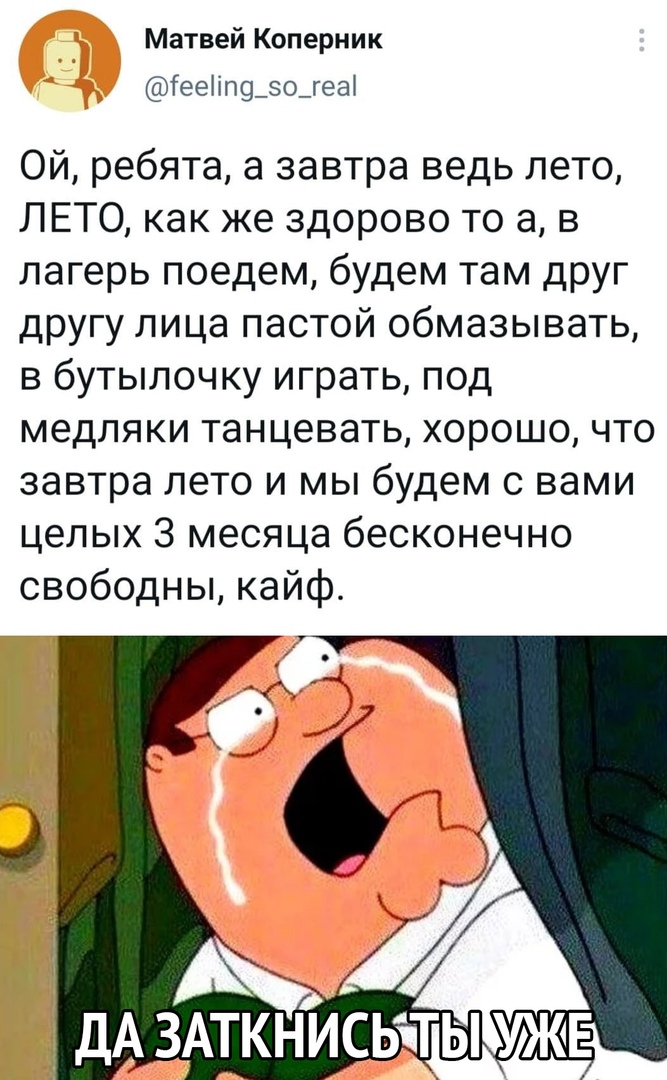 Матвей Коперник Гееііл9_о_геаі Ой ребята а завтра ведь лето ЛЕТО как же здорово то а в лагерь поедем будем там друг другу лица пастой обмазывать в бутылочку играть под медляки танцевать хорошо что завтра лето и мы будем с вами целых 3 месяца бесконечно свободны кайф