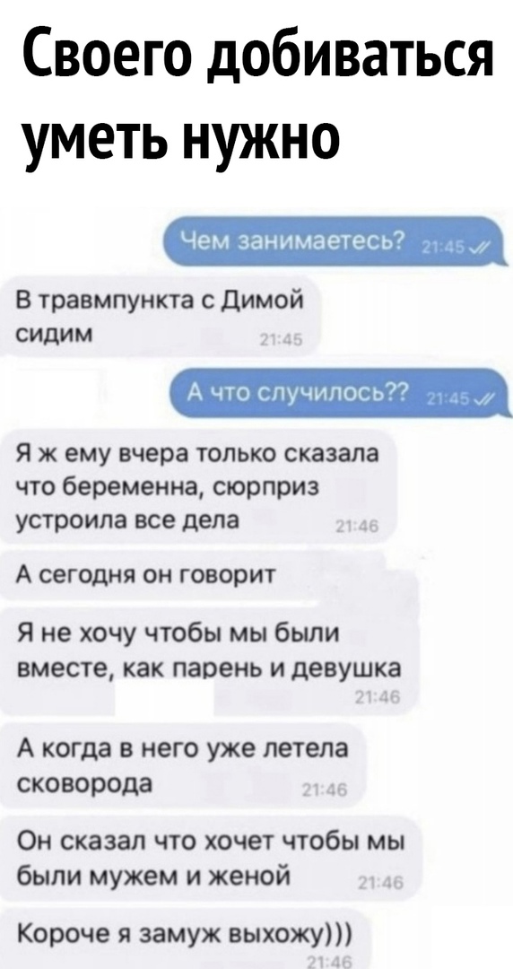 Своего добиваться уметь нужно Чем занимаетесь В травмпункта с Димой сидим Я ж ему вчера только сказала что беременна сюрприз устроила все дела А СЕГОДНЯ ОН говорит Я не хочу чтобы мы были вместе как парень и девушка А когда в него уже летела СКО порода Он сказал что хочет чтобы мы были мужем и женой Короче я замуж выхожу