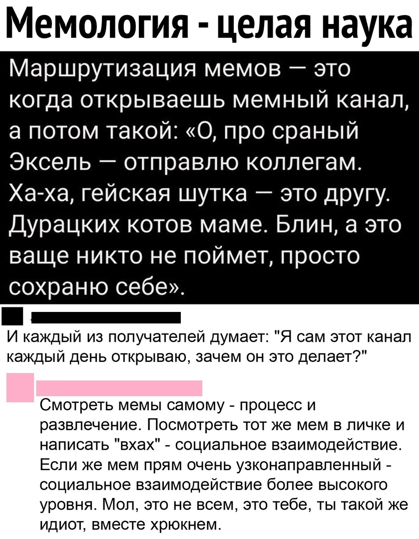 Мемология целая наука Маршрутизация мемов это когда открываешь мемный канал а потом такой 0 про сраный Эксель отправлю коллегам Ха ха гейская шутка это другу Дурацких котов маме Блин а это ваще никто не поймет просто сохраню себе _ И каждый из получателей думает Я сам этот канал каждый день открываю зачем он это делает Смотреть мемы самому процесс и развлечение Посмотреть тот же мем в личке и напи