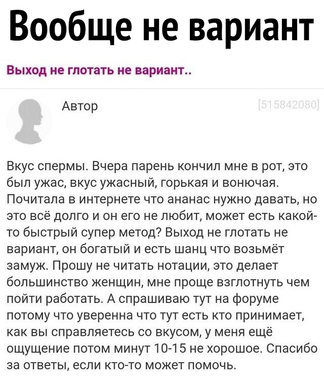 Вообще не вариант ВЫХОД не ГПОТЗТЬ не вариант Автор Вкус спермы Вчера парень кончил мне в рот это был ужас вкус ужасный горькая и вонючая ПОЧИТЭПЗ В интернете ЧТО ЭНЭНЗС НУЖНО ДЭВЭТЬ НО это всё долго и он его не любит может есть какой то быстрый супер метод Выход не глотать не вариант он богатый и есть шанц что возьмёт замуж Прошу не читать нотации это делает большинство женщин мне проще взглотнут