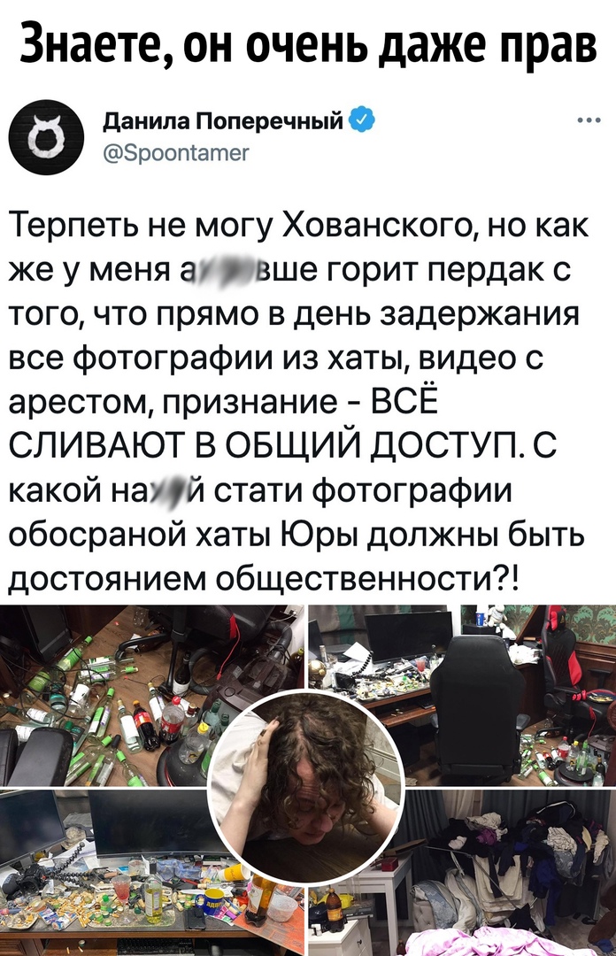 Знаете он очень даже прав данила Поперечный Зроотатег Терпеть не могу Хованского но как же у меня а еще горит пердак с того что прямо в день задержания все фотографии из хаты видео с арестом признание ВСЁ СЛИВАЮТ в ОБЩИЙ доступ с какой нацй стати фотографии обосраной хаты Юры должны быть достоянием общественности