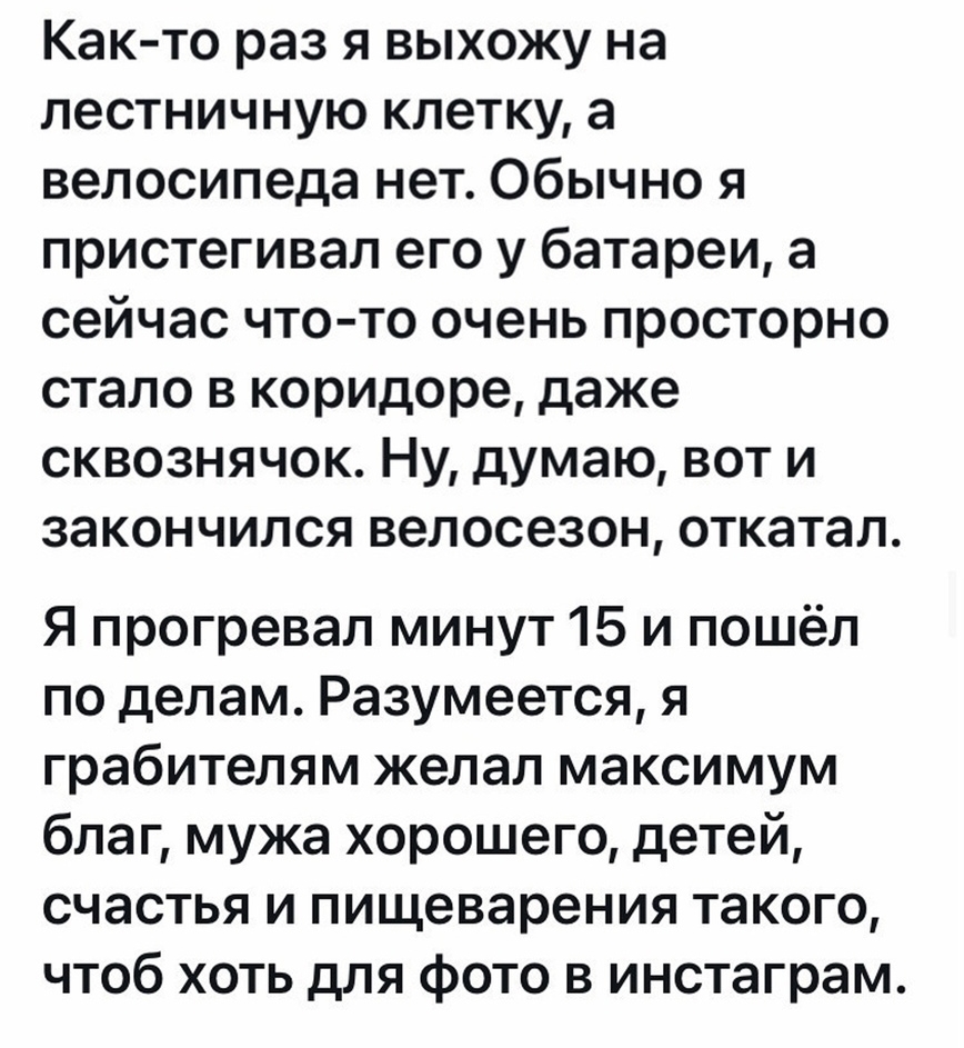 Как то раз я выхожу на лестничную клетку а велосипеда нет Обычно я пристегивал его у батареи а сейчас что то очень просторно стало в коридоре даже сквознячок Ну думаю вот и закончился велосезон откатал Я прогревал минут 15 и пошёл по делам Разумеется я грабителям желал максимум благ мужа хорошего детей счастья и пищеварения такого чтоб хоть для фото в инстаграм