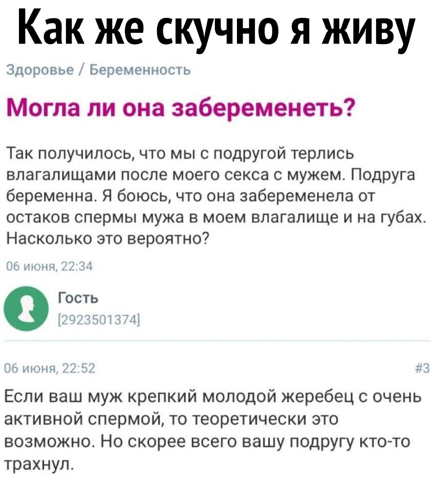 Как же скучно я живу Здоровье Беременность Могла ли она забеременеть Так получилось что мы с подругой терлись влагалищами после моего секса с мужем Подруга беременна Я боюсь что она забеременела от остаков спермы мужа в моем влагалище и на губах Насколько это вероятно тонн 232 и Гость 735 чт 06 июня 7 557 113 Если ваш муж крепкий молодой жеребец с очень активной спермой то теоретически это возможн