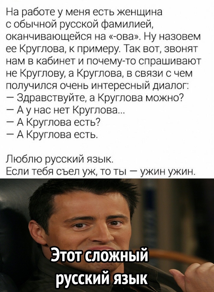 На работе у меня есть женщина с обычной русской фамилией оканчивающейся на ова_ Ну назовем ее Круглова к примеру Так вот звонят нам в кабинет и почему то спрашивают не Круглову а Круглова в связи с чем получился очень интересный диалог Здравствуйте а Круглова можно А у нас нет Круглова А Круглова есть А Круглова есть Люблю русский язык Если тебя съел уж то ты ужин ужин Этот сложныи русский Ёзык