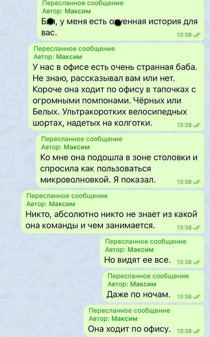 Пересланное сообщение автор: максим б, у меня есть ощуенная история для вас. 13:38  пересланное сообщение автор: максим у нас в офисе есть очень странная баба. Не знаю, рассказывал вам или нет. Короче она ходит по офису в тапочках с огромными помпонами. Чёрных или белых. Ультракоротких велосипедных шортах, надетых на колготки. Л8:38. Пересланное сообщение автор: максим ко мне она подошла в зоне столовки и спросила как пользоваться микроволновкой. Я показал. Лав пересланное сообщение автор: максим никто, абсолютно никто не знает из какой она команды и чем занимается. Ла:38.7 пересланное сообщение автор: максим но видят ее все. 133а пересланное сообщение автор: максим даже по ночам. 13:38 . Пересланное сообщение автор: максим она ходит по офису. 13:38 .