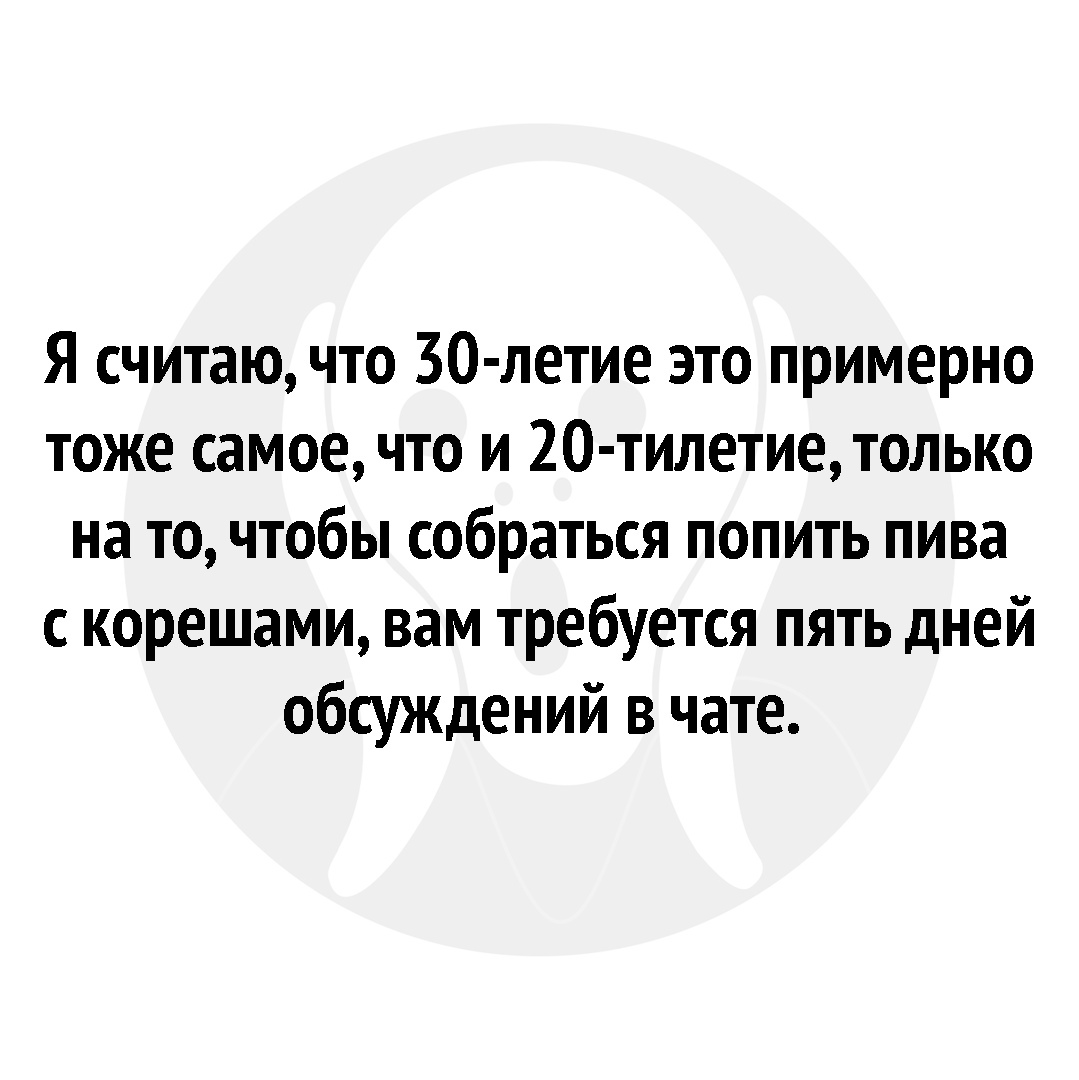 Я считаю что 30 летие это примерно тоже самое что и 20 тилетиетолько на то чтобы собраться попить пива с корешами вам требуется пять дней обсуждений в чате
