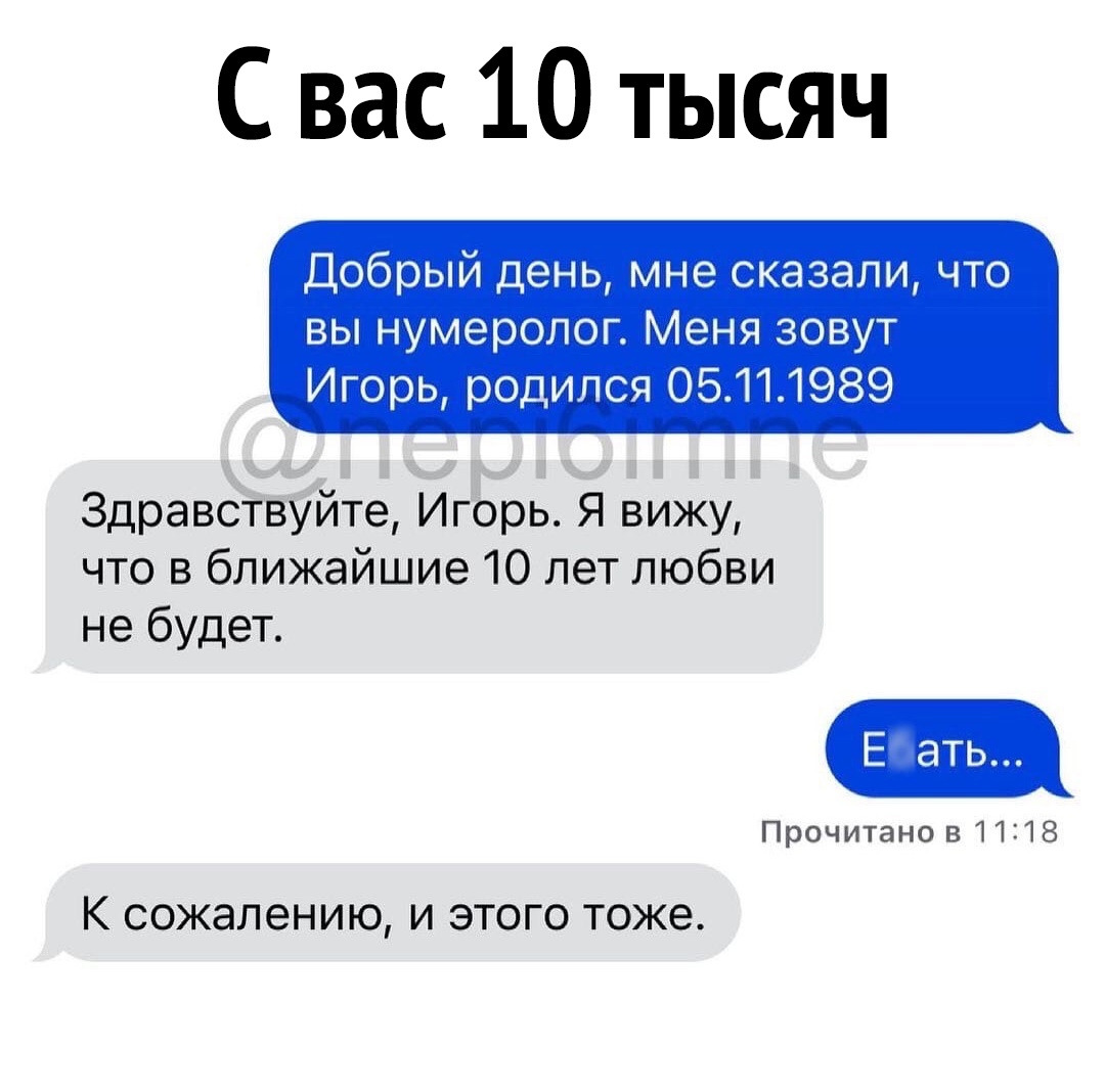 С вас 10 тысяч Добрый день мне сказали что вы нумеролог Меня зовут Игорь родился 05111989 Здравствуйте Игорь Я вижу что в ближайшие 10 лет любви не будет Е ать Прочитано 811218 К сожалению И ЭТОГО тоже