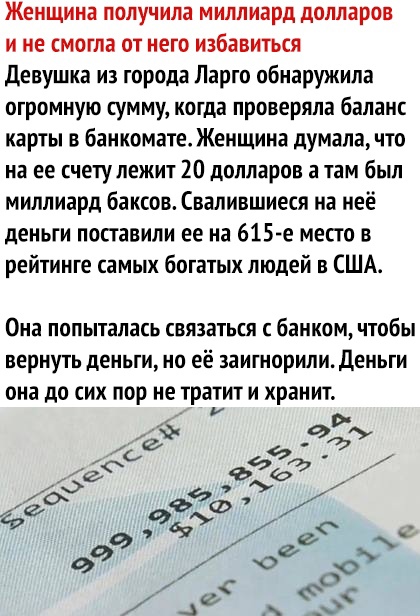 Женщина получила миллиард долларов и не смогла от него избавиться Девушка из города Ларго обнаружила огромную сумму когда проверяла баланс карты в банкомате Женщина думала что на ее счетулежит 20 долларов а там был миллиард Баксов Свалившиеся на неё деньги поставили ее на 615 е место в рейтинге самых богатых людей в США Она попыталась связаться с банком чтобы вернуть деньги но её заитнорили Деньги