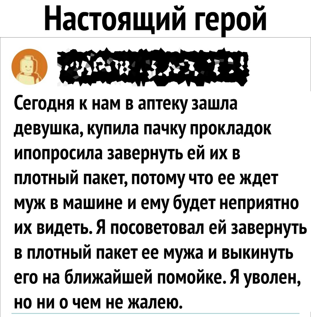Настоящий герой Сегодня к нам в аптеку зашла девушка купила пачку прокладок ипопросила завернуть ей их в плотный пакет потому что ее ждет муж в машине и ему будет неприятно их видеть Я посоветовал ей завернуть в плотный пакет ее мужа и выкинуть его на ближайшей помойке Я уволен но ни о чем не жалею