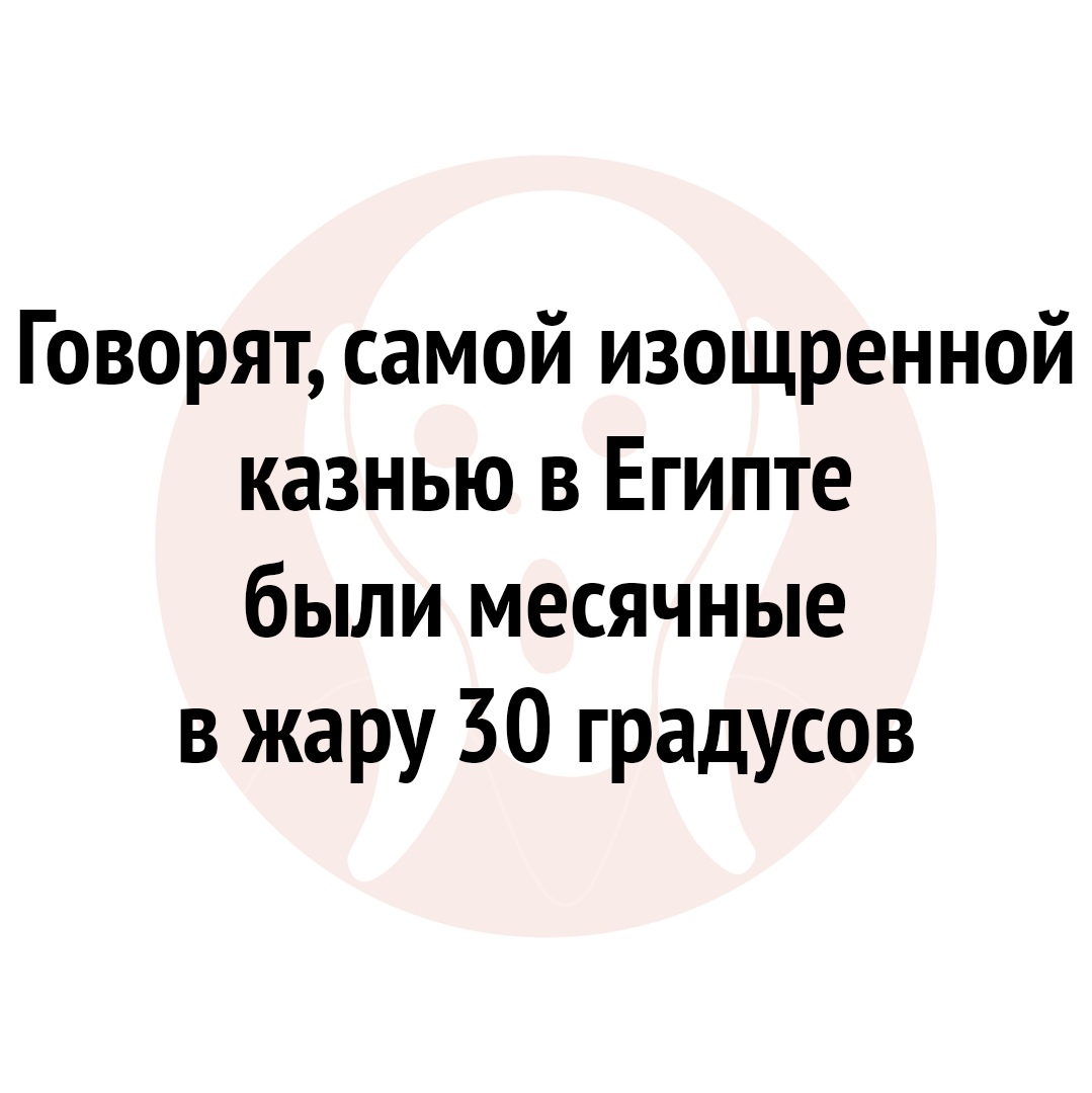 Говорят самой изощренной казнью в Египте были месячные в жару 30 градусов